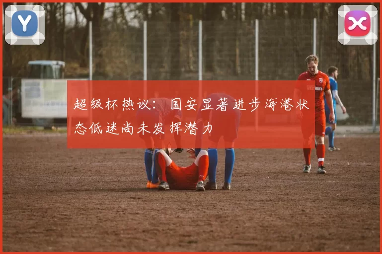 超级杯热议：国安显著进步海港状态低迷尚未发挥潜力