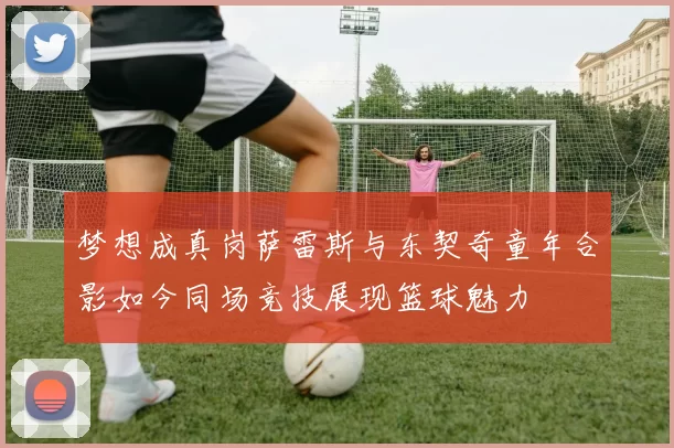 梦想成真岗萨雷斯与东契奇童年合影如今同场竞技展现篮球魅力