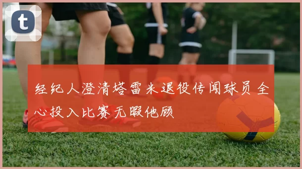 经纪人澄清塔雷米退役传闻球员全心投入比赛无暇他顾