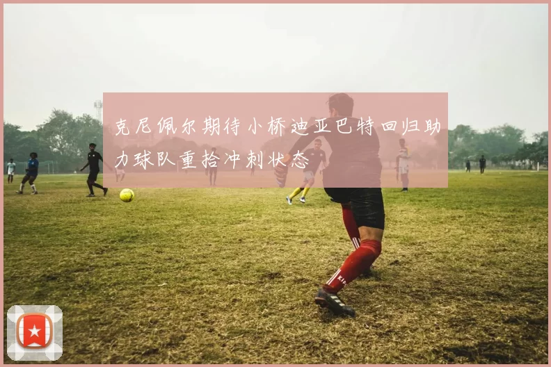 克尼佩尔期待小桥迪亚巴特回归助力球队重拾冲刺状态
