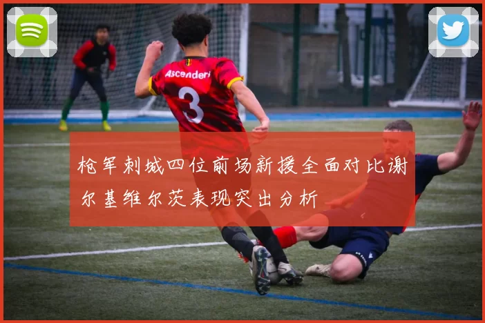 枪军刺城四位前场新援全面对比谢尔基维尔茨表现突出分析