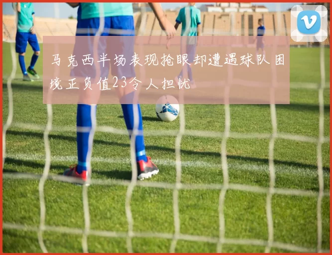 马克西半场表现抢眼却遭遇球队困境正负值23令人担忧