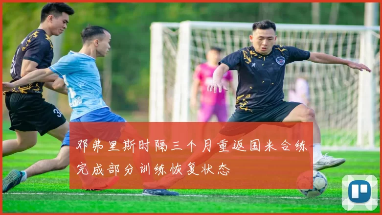 邓弗里斯时隔三个月重返国米合练完成部分训练恢复状态