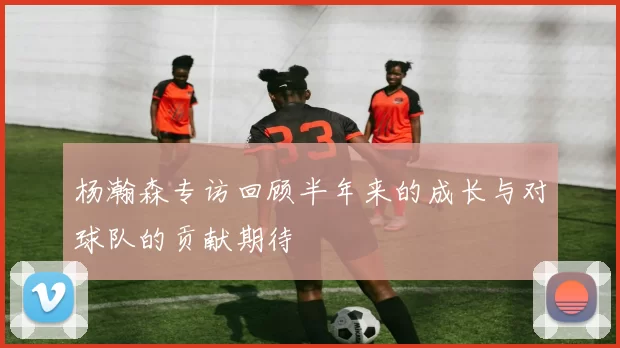 杨瀚森专访回顾半年来的成长与对球队的贡献期待