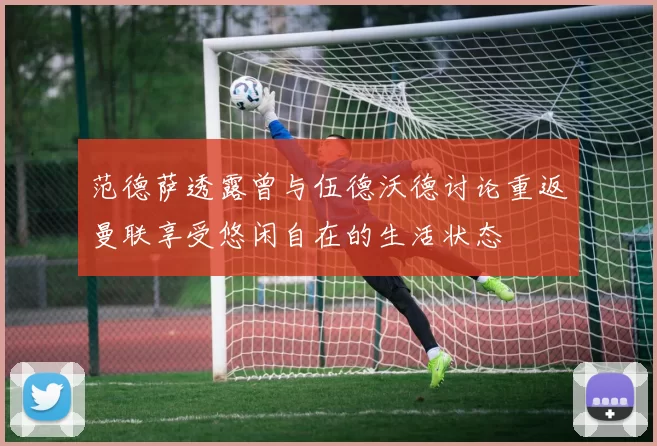 范德萨透露曾与伍德沃德讨论重返曼联享受悠闲自在的生活状态