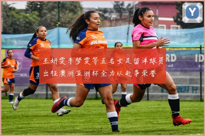 王妍雯李梦雯等五名女足留洋球员出征澳洲亚洲杯全力以赴争荣誉