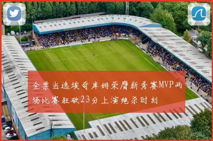 全票当选埃奇库姆荣膺新秀赛MVP两场比赛狂砍23分上演绝杀时刻